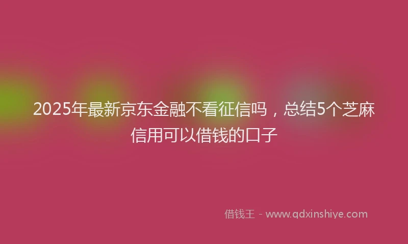 2025年最新京东金融不看征信吗，总结5个芝麻信用可以借钱的口子