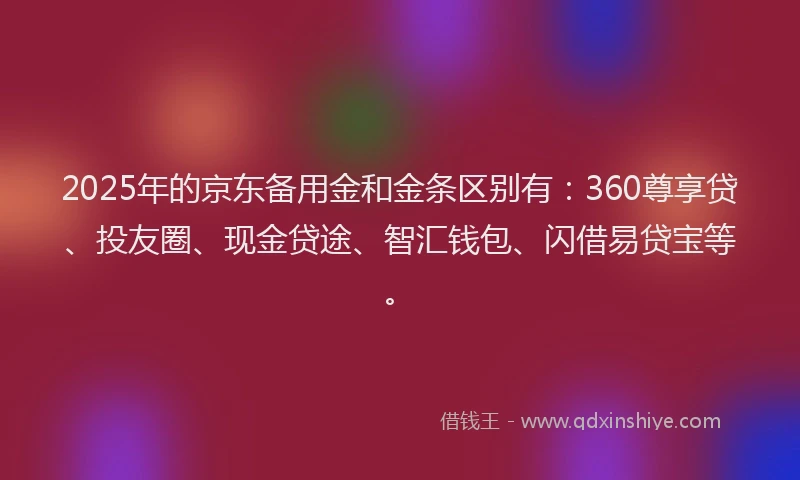 2025年的京东备用金和金条区别有：360尊享贷、投友圈、现金贷途、智汇钱包、闪借易贷宝等。