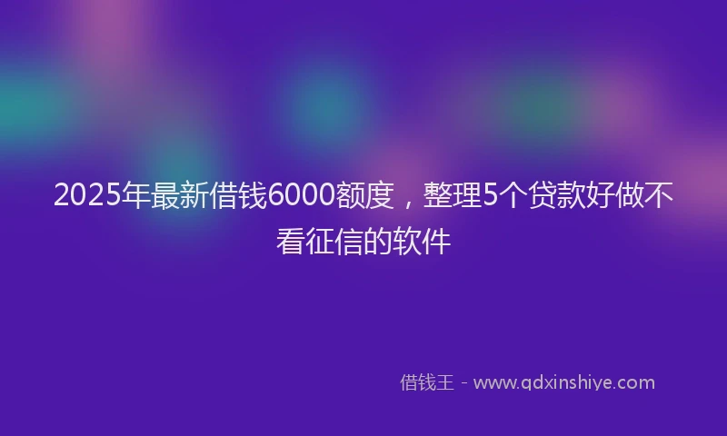 2025年最新借钱6000额度，整理5个贷款好做不看征信的软件