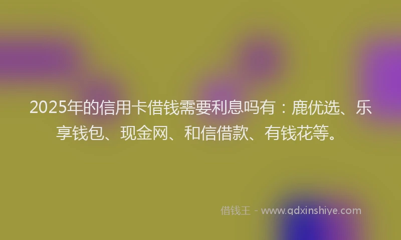 2025年的信用卡借钱需要利息吗有：鹿优选、乐享钱包、现金网、和信借款、有钱花等。