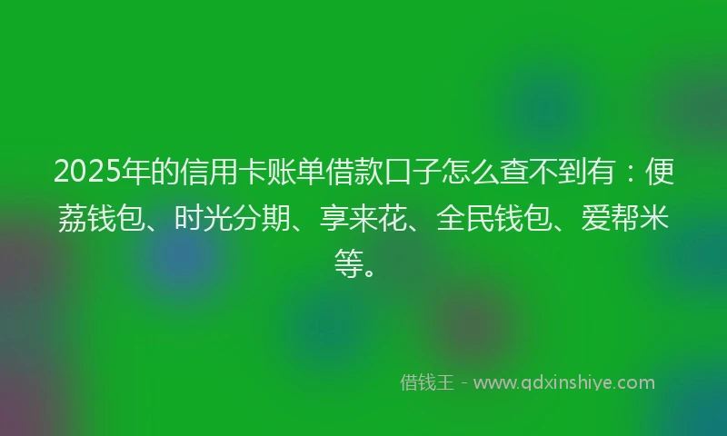 2025年的信用卡账单借款口子怎么查不到有：便荔钱包、时光分期、享来花、全民钱包、爱帮米等。