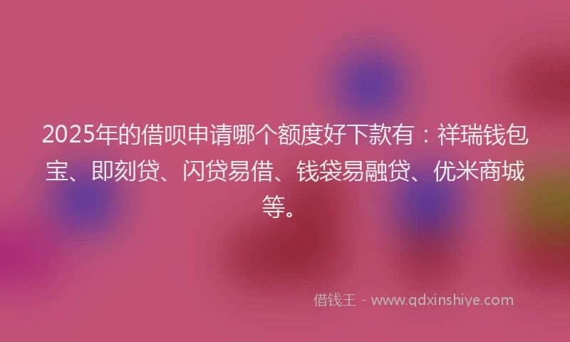 2025年的借呗申请哪个额度好下款有：祥瑞钱包宝、即刻贷、闪贷易借、钱袋易融贷、优米商城等。