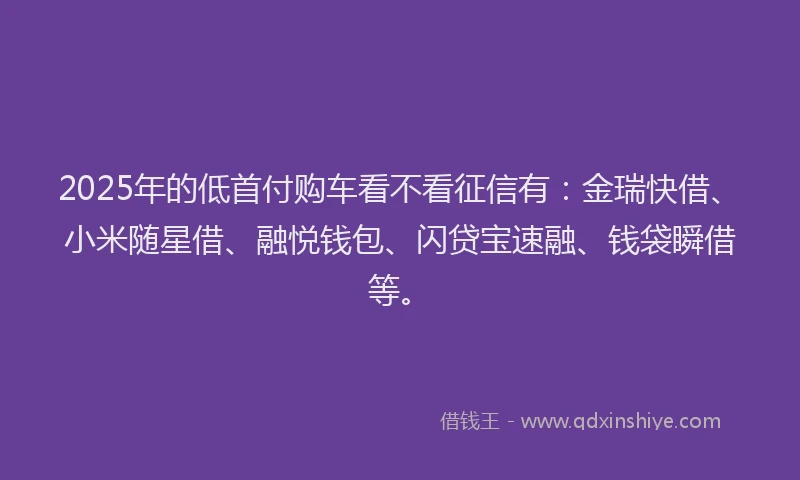 2025年的低首付购车看不看征信有：金瑞快借、小米随星借、融悦钱包、闪贷宝速融、钱袋瞬借等。