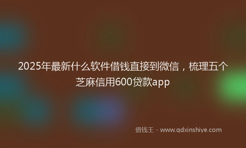2025年最新什么软件借钱直接到微信，梳理五个芝麻信用600贷款app