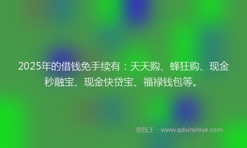 2025年的借钱免手续有：天天购、蜂狂购、现金秒融宝、现金快贷宝、福禄钱包等。