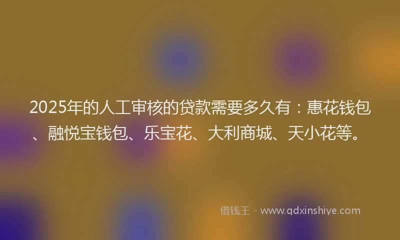 2025年的人工审核的贷款需要多久有：惠花钱包、融悦宝钱包、乐宝花、大利商城、天小花等。