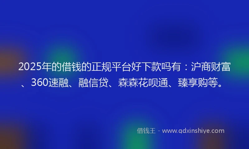 2025年的借钱的正规平台好下款吗有：沪商财富、360速融、融信贷、森森花呗通、臻享购等。