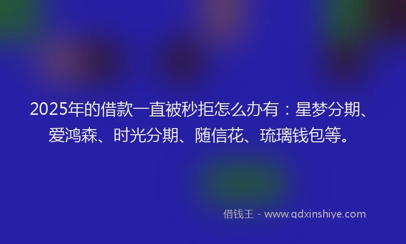2025年的借款一直被秒拒怎么办有：星梦分期、爱鸿森、时光分期、随信花、琉璃钱包等。