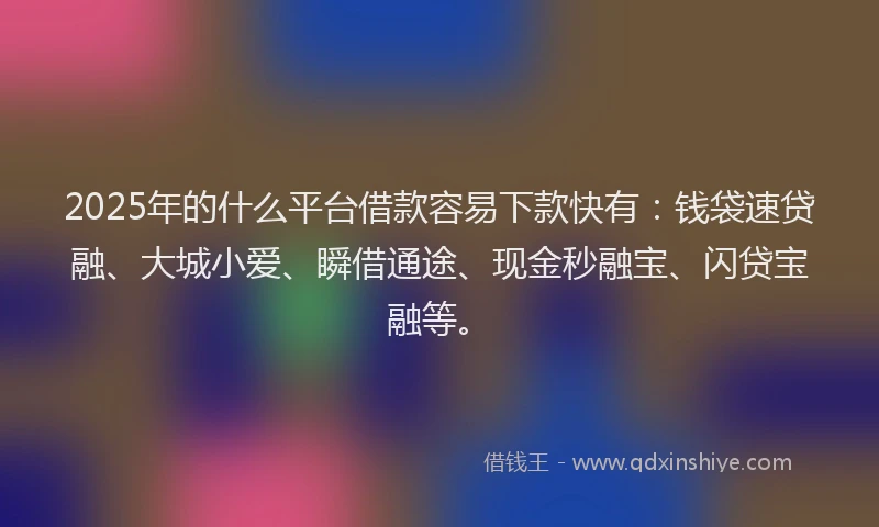 2025年的什么平台借款容易下款快有：钱袋速贷融、大城小爱、瞬借通途、现金秒融宝、闪贷宝融等。