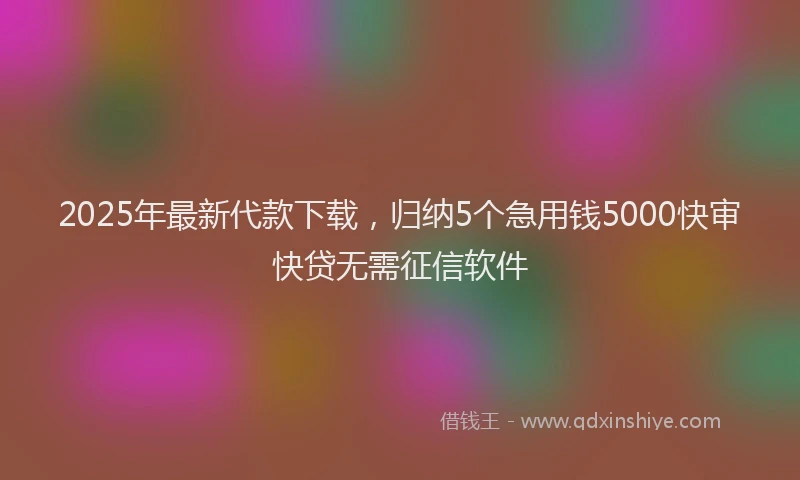 2025年最新代款下载，归纳5个急用钱5000快审快贷无需征信软件