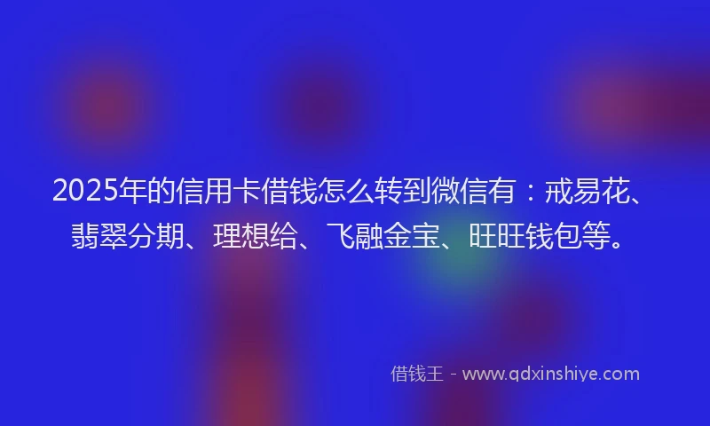 2025年的信用卡借钱怎么转到微信有：戒易花、翡翠分期、理想给、飞融金宝、旺旺钱包等。