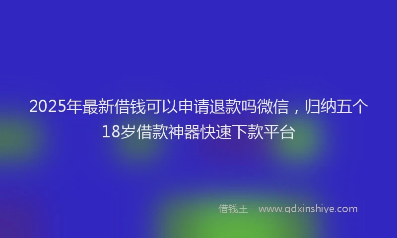 2025年最新借钱可以申请退款吗微信，归纳五个18岁借款神器快速下款平台