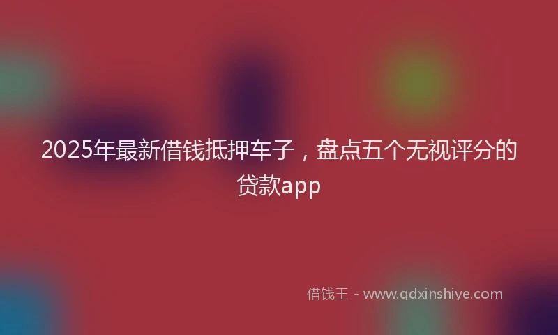 2025年最新借钱抵押车子，盘点五个无视评分的贷款app
