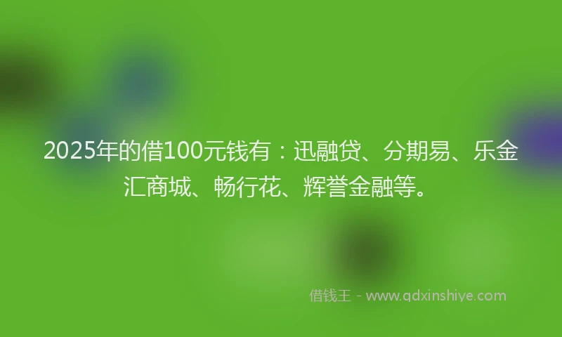 2025年的借100元钱有：迅融贷、分期易、乐金汇商城、畅行花、辉誉金融等。