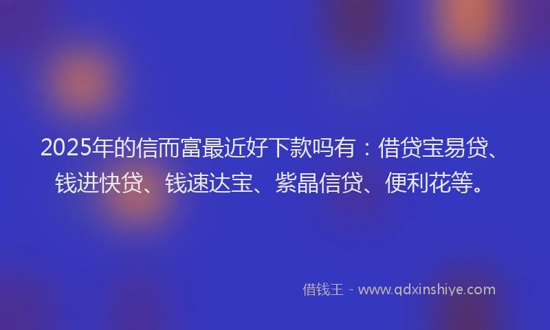 2025年的信而富最近好下款吗有：借贷宝易贷、钱进快贷、钱速达宝、紫晶信贷、便利花等。