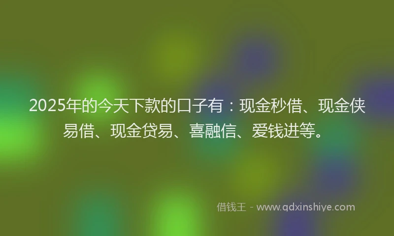 2025年的今天下款的口子有：现金秒借、现金侠易借、现金贷易、喜融信、爱钱进等。