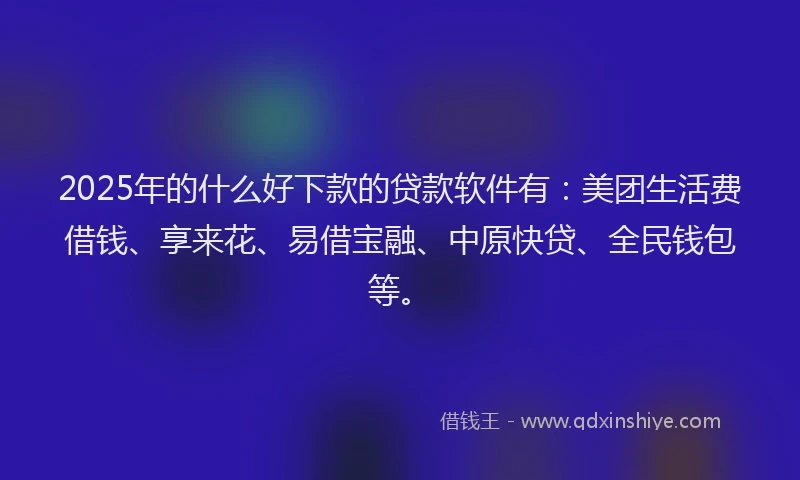 2025年的什么好下款的贷款软件有：美团生活费借钱、享来花、易借宝融、中原快贷、全民钱包等。