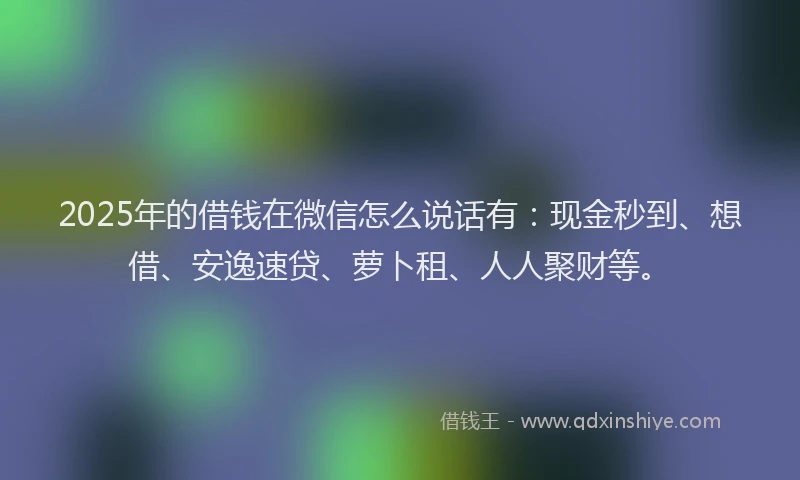 2025年的借钱在微信怎么说话有：现金秒到、想借、安逸速贷、萝卜租、人人聚财等。