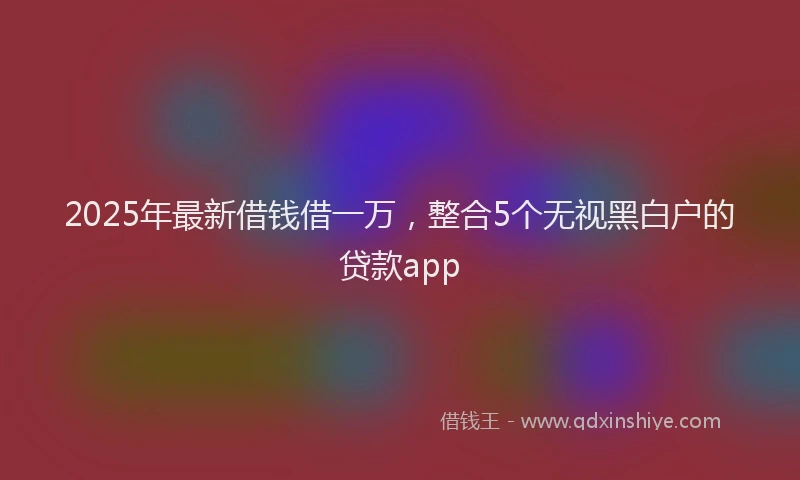 2025年最新借钱借一万，整合5个无视黑白户的贷款app