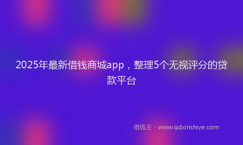 2025年最新借钱商城app，整理5个无视评分的贷款平台