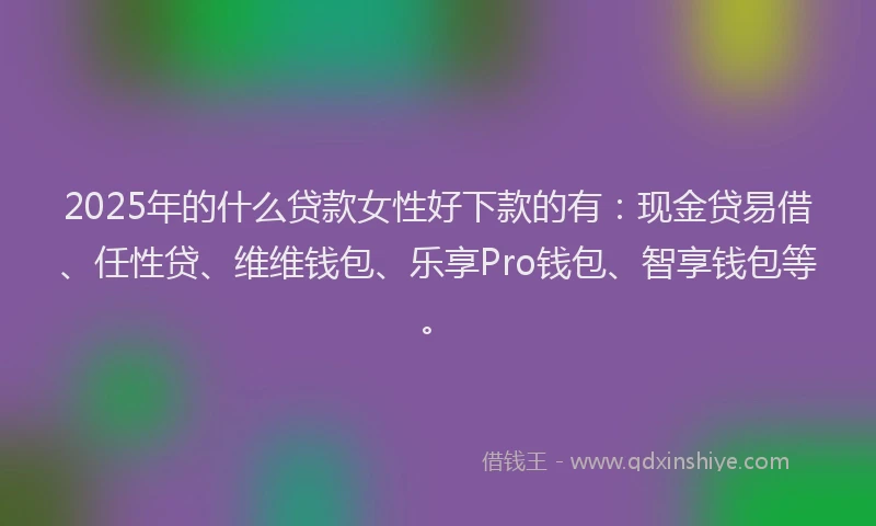 2025年的什么贷款女性好下款的有：现金贷易借、任性贷、维维钱包、乐享Pro钱包、智享钱包等。