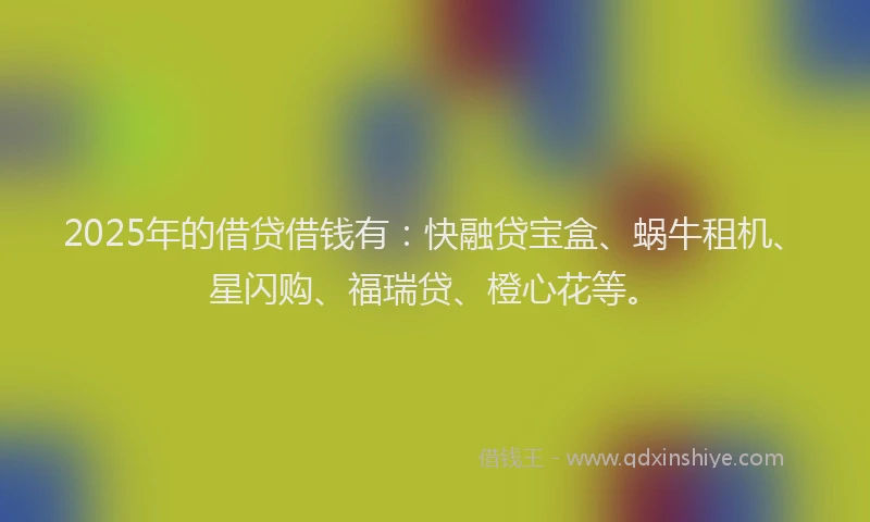 2025年的借贷借钱有：快融贷宝盒、蜗牛租机、星闪购、福瑞贷、橙心花等。