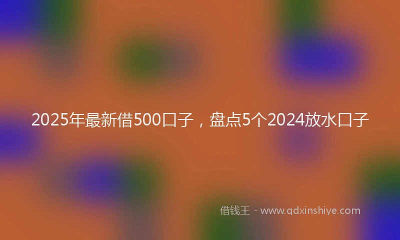 2025年最新借500口子，盘点5个2024放水口子