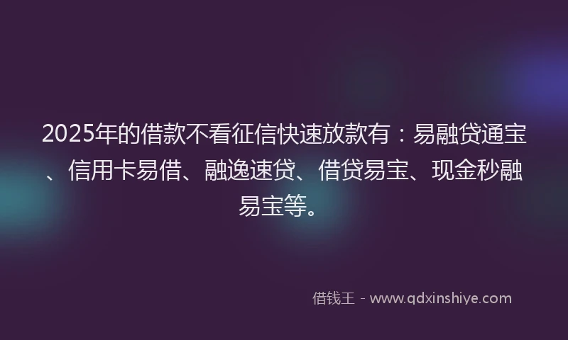 2025年的借款不看征信快速放款有：易融贷通宝、信用卡易借、融逸速贷、借贷易宝、现金秒融易宝等。