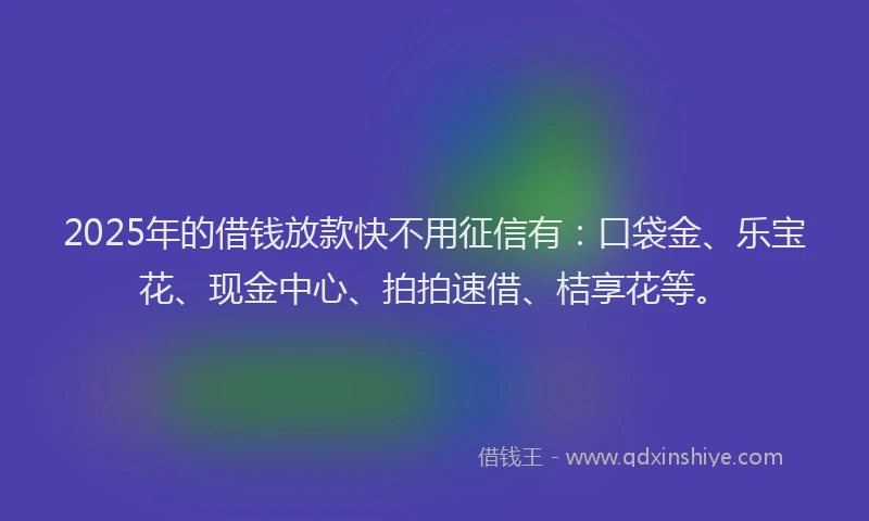 2025年的借钱放款快不用征信有：口袋金、乐宝花、现金中心、拍拍速借、桔享花等。