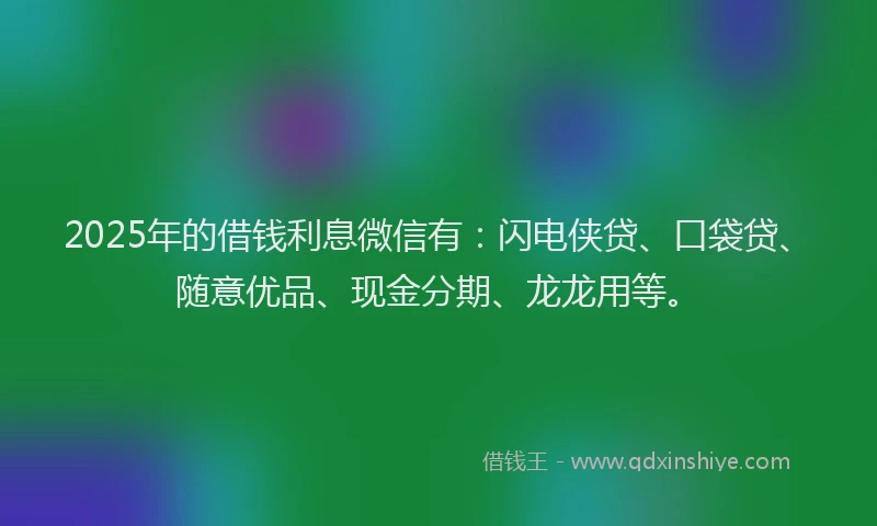 2025年的借钱利息微信有：闪电侠贷、口袋贷、随意优品、现金分期、龙龙用等。