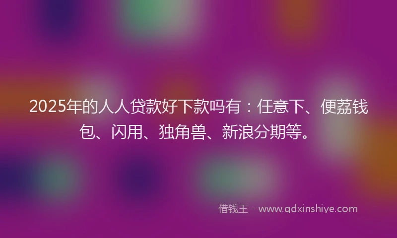 2025年的人人贷款好下款吗有：任意下、便荔钱包、闪用、独角兽、新浪分期等。