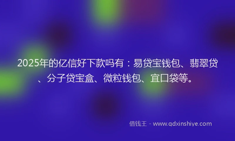 2025年的亿信好下款吗有：易贷宝钱包、翡翠贷、分子贷宝盒、微粒钱包、宜口袋等。