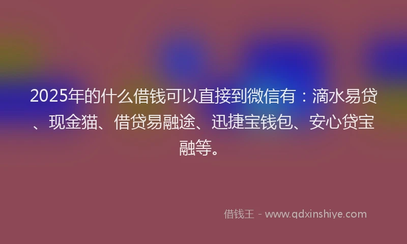 2025年的什么借钱可以直接到微信有：滴水易贷、现金猫、借贷易融途、迅捷宝钱包、安心贷宝融等。