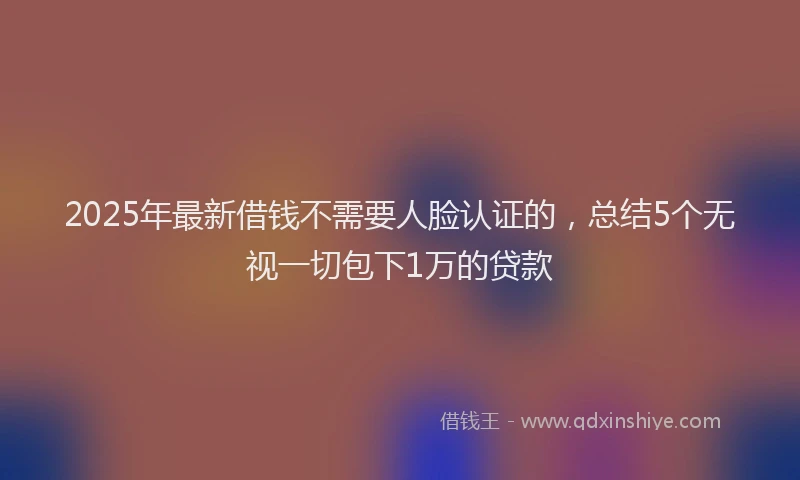 2025年最新借钱不需要人脸认证的，总结5个无视一切包下1万的贷款