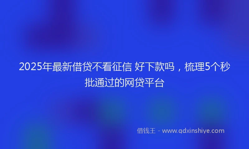 2025年最新借贷不看征信 好下款吗，梳理5个秒批通过的网贷平台