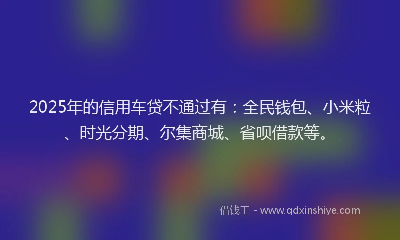 2025年的信用车贷不通过有：全民钱包、小米粒、时光分期、尔集商城、省呗借款等。