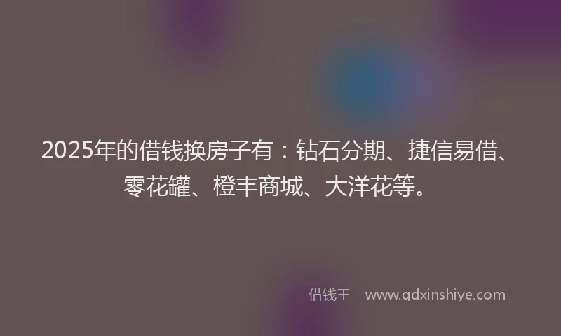 2025年的借钱换房子有：钻石分期、捷信易借、零花罐、橙丰商城、大洋花等。