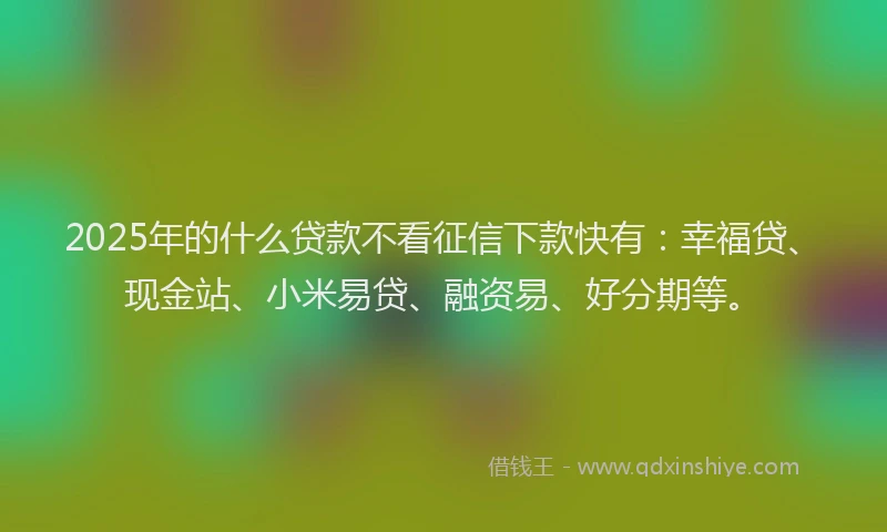 2025年的什么贷款不看征信下款快有：幸福贷、现金站、小米易贷、融资易、好分期等。