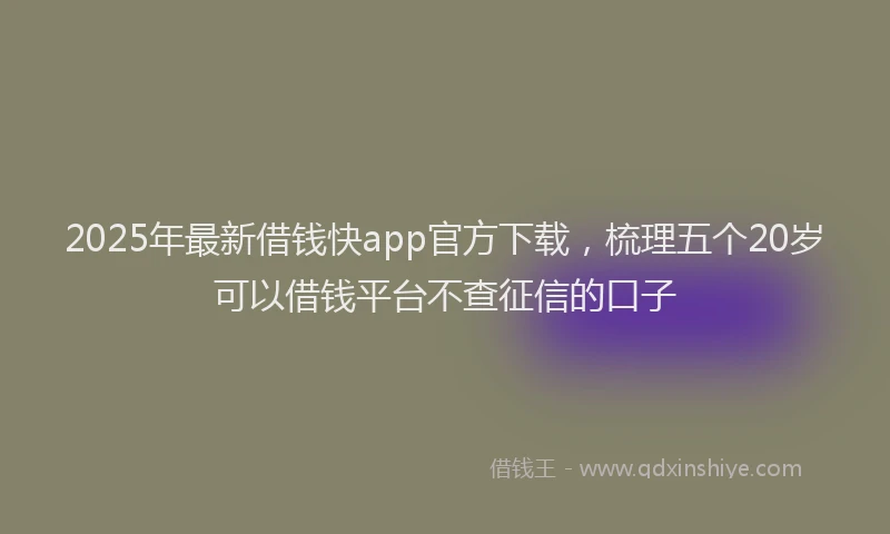 2025年最新借钱快app官方下载，梳理五个20岁可以借钱平台不查征信的口子