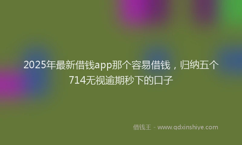 2025年最新借钱app那个容易借钱，归纳五个714无视逾期秒下的口子