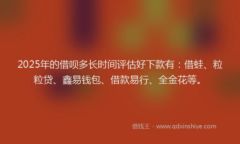 2025年的借呗多长时间评估好下款有：借蛙、粒粒贷、鑫易钱包、借款易行、全金花等。