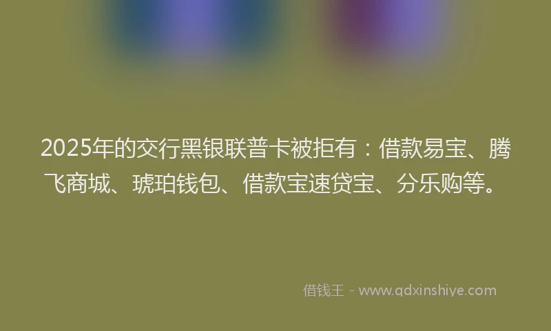 2025年的交行黑银联普卡被拒有：借款易宝、腾飞商城、琥珀钱包、借款宝速贷宝、分乐购等。