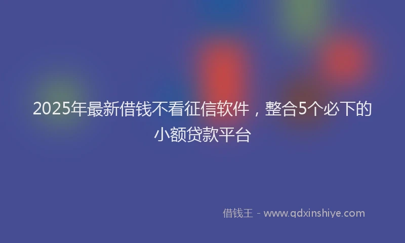 2025年最新借钱不看征信软件，整合5个必下的小额贷款平台