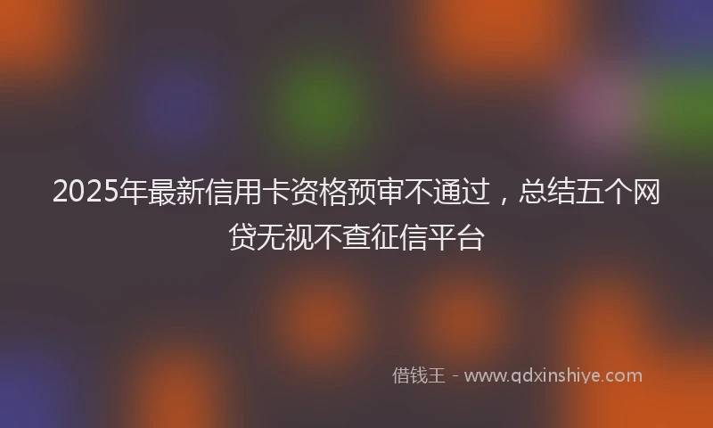 2025年最新信用卡资格预审不通过，总结五个网贷无视不查征信平台