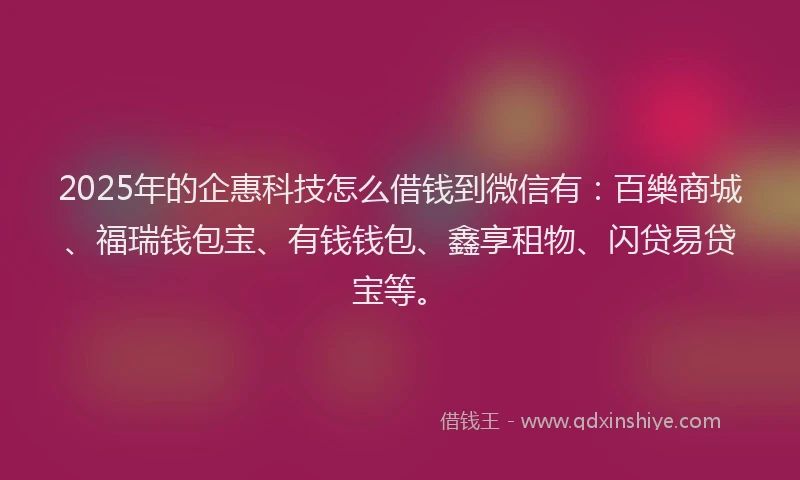 2025年的企惠科技怎么借钱到微信有：百樂商城、福瑞钱包宝、有钱钱包、鑫享租物、闪贷易贷宝等。
