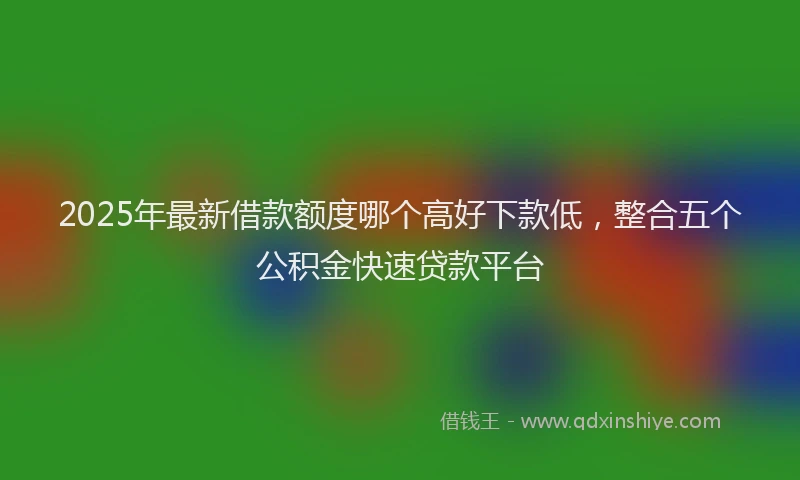 2025年最新借款额度哪个高好下款低，整合五个公积金快速贷款平台