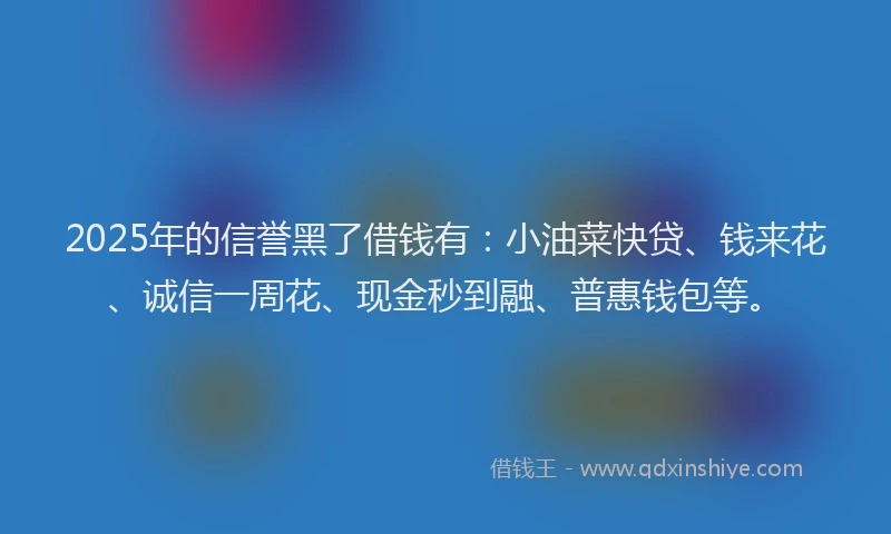 2025年的信誉黑了借钱有：小油菜快贷、钱来花、诚信一周花、现金秒到融、普惠钱包等。