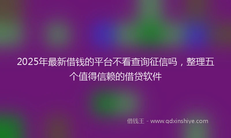 2025年最新借钱的平台不看查询征信吗，整理五个值得信赖的借贷软件