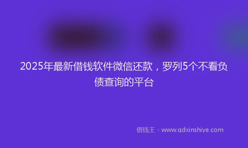 2025年最新借钱软件微信还款，罗列5个不看负债查询的平台