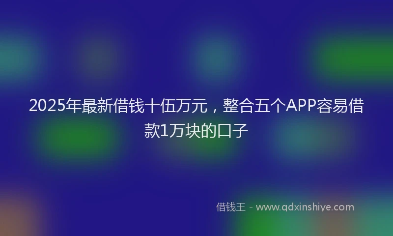 2025年最新借钱十伍万元，整合五个APP容易借款1万块的口子